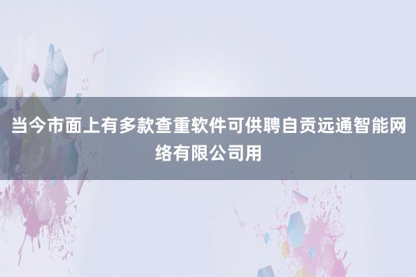 当今市面上有多款查重软件可供聘自贡远通智能网络有限公司用